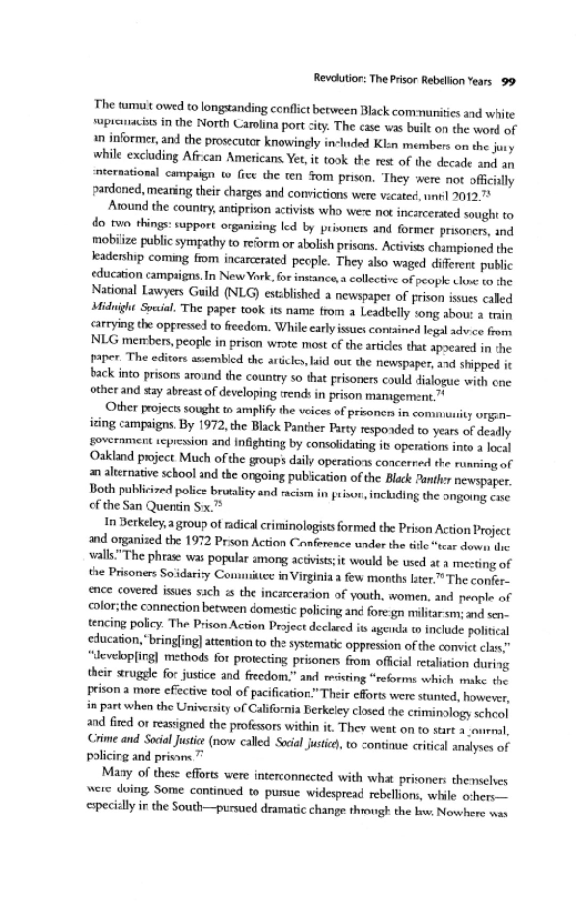 Revalutior: The Prisor Rebelion Years 99

The tumuit owed to longsanding confit between Black communities and white
‘upronacts in the North Carolina port city. The cae was bile onthe word of
2 informer, and the prosecutor knowingly in-lided Klin members om the ju
while exchaing Afzcan Americans Yer, it took the res of the decade and an
‘ternational campaign tw Gee the ten Fom prison, They were not ofichly
pardcned, meaning their charges and convictions were vecated, un 2012

Aound the country, antiprion activiss who were not inearcerated sought to
do two things: support organizing led by primers and former prone, sna
imobiize public sympathy to reform or abolish prisons. Activis championed the
Jeadership coming fom incarcerated pecple. They also waged diferent public
<ducation campsigns. In NewYork. for ineance clletve of people che vo the
National Lawyers Guild (NLG) estblshed a newspaper of prison ists called
Midnight Socal. The paper took its name trom a Leadbelly song abot 4 tin
<arrying the oppresed to fcedom. While early issues contained legal advice fom
NLG members, people in prison wrote most cf the articles that apocared in “he
toner. The editors assembled the articles laid oue the newspaper and shipped it
back into prisons around the country so that prisoners could dialogue with cre
other and say abreast of developing ends in prison management”

Other projec sought tn amplify the veces of prisoners in comunity ongine
‘sing campaigns. By 1972, the Black Panther Party respoded to yeas of deally
severament teprenion and infighting by consolidating it operations into a local
Oakland project Much ofthe groups daily operations concerred the running of
an alternative school and the ongoing pubication ofthe Black Pah newspaper.
Both publicized police brutality end racism in pune
cf the San Quentin Sx.

Jn Berkeley, a group of radical criminologists formed the Prion Action Project

and ovganited the 1972 Prison Action Conference under the tile “exe dow the
vall"The phrae wat popular among actvstsit would be used ata mesting of
the Prisoners Soidariy Conmitte in Virginia afew months ten.” The confer.
sce covered isses sich is the inearceraon of youth, women, and people nf
<olorithe connection between domestic policing an fore'gn miitarsm and son-
tencing policy. The Prison Action Project declred is ayeinla to include politcal
education, "bringing attention tothe systematic oppresion ofthe comvic clas”
“Jevetopling] methods for protecting prisoners from offical retaliation during
their sruggle for justice and freedoms.” and resting “reforms which wake the
Iriton a more efectve tool of pacification" Their efforts were stunted, howerey,
Jn partwhen the University of California Berkeley closed the eximinalogy schol
and fired or resigned the profsors within it. They went onto start enrol
rime and Social Juste (now called Seca justi, to continue critical analyses of
policirg and pris.”

Many of these efforts were interonnected with what prioner:themseses
were doing Some continved to pursue widespread rebellions, wlile erhers-—
{Pecilly inthe South—pursued dramatic change thigh the lw Nowhere nas

including the ongoing case

 

 

 
